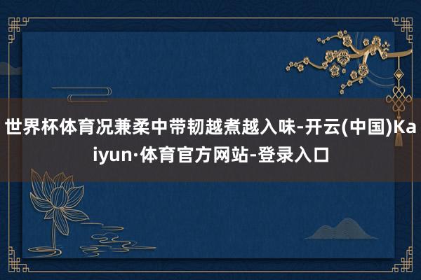 世界杯体育况兼柔中带韧越煮越入味-开云(中国)Kaiyun·体育官方网站-登录入口