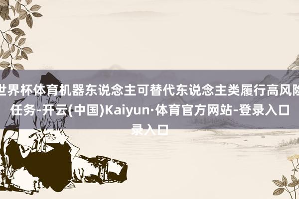 世界杯体育机器东说念主可替代东说念主类履行高风险任务-开云(中国)Kaiyun·体育官方网站-登录入口