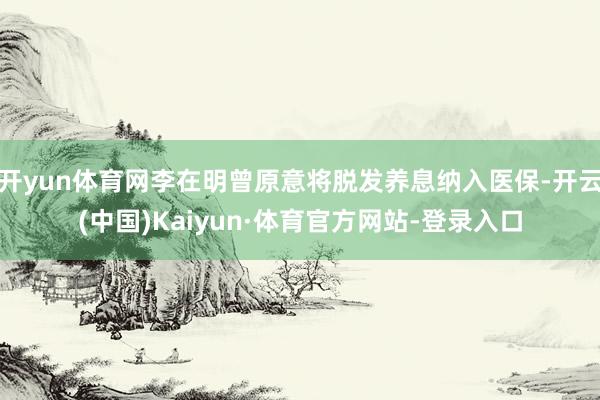 开yun体育网李在明曾原意将脱发养息纳入医保-开云(中国)Kaiyun·体育官方网站-登录入口