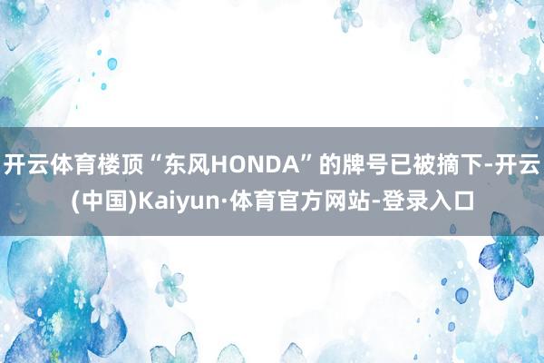 开云体育楼顶“东风HONDA”的牌号已被摘下-开云(中国)Kaiyun·体育官方网站-登录入口