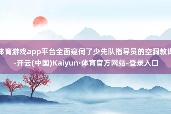 体育游戏app平台全面窥伺了少先队指导员的空洞教诲-开云(中国)Kaiyun·体育官方网站-登录入口