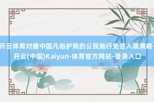 开云体育对握中国凡俗护照的公民施行免签入境策略-开云(中国)Kaiyun·体育官方网站-登录入口