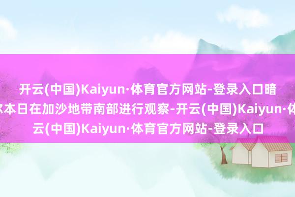 开云(中国)Kaiyun·体育官方网站-登录入口暗示以军总咨询长扎米尔本日在加沙地带南部进行观察-开云(中国)Kaiyun·体育官方网站-登录入口
