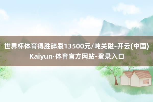 世界杯体育得胜碎裂13500元/吨关隘-开云(中国)Kaiyun·体育官方网站-登录入口