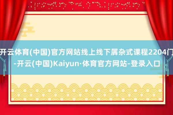 开云体育(中国)官方网站线上线下羼杂式课程2204门-开云(中国)Kaiyun·体育官方网站-登录入口