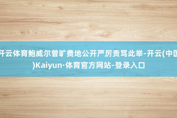 开云体育鲍威尔曾旷费地公开严厉责骂此举-开云(中国)Kaiyun·体育官方网站-登录入口