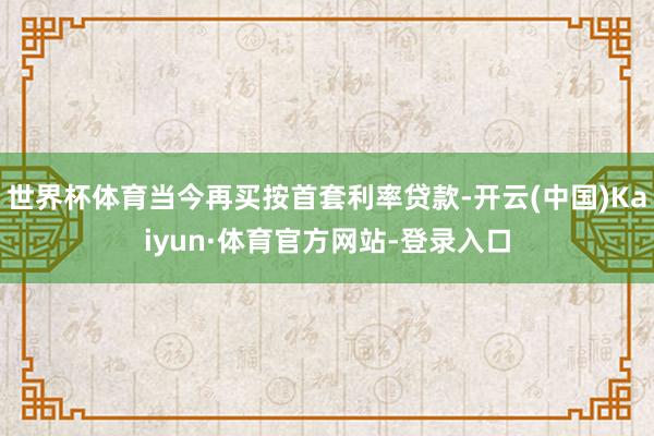 世界杯体育当今再买按首套利率贷款-开云(中国)Kaiyun·体育官方网站-登录入口
