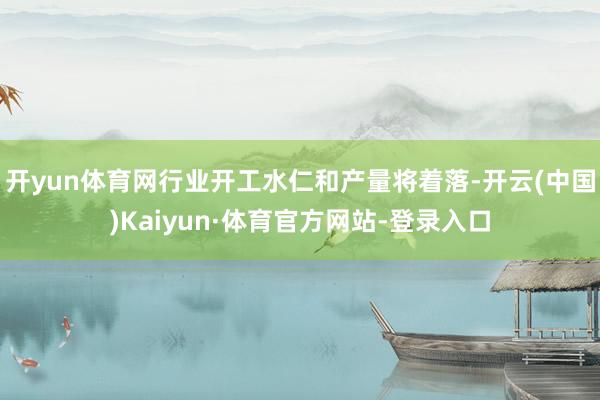 开yun体育网行业开工水仁和产量将着落-开云(中国)Kaiyun·体育官方网站-登录入口