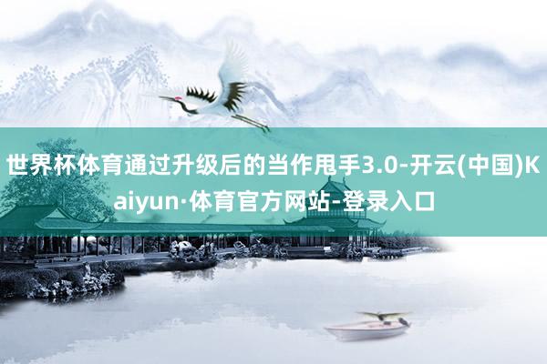 世界杯体育通过升级后的当作甩手3.0-开云(中国)Kaiyun·体育官方网站-登录入口