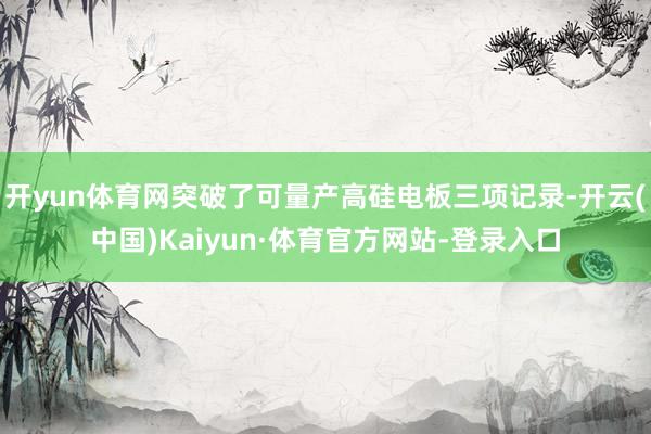 开yun体育网突破了可量产高硅电板三项记录-开云(中国)Kaiyun·体育官方网站-登录入口